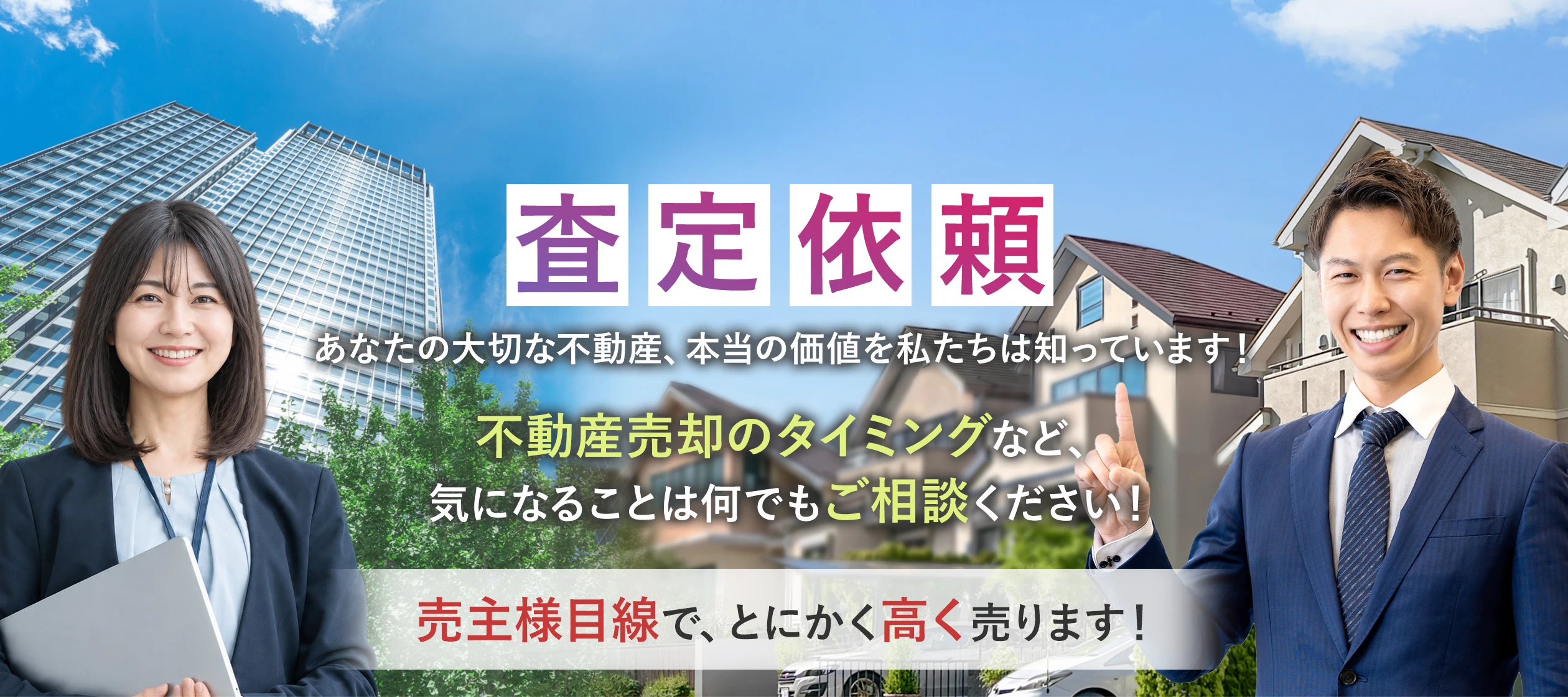 査定依頼 あなたの大切な不動産、本当の価値を私たちは知っています！ 不動産売却のタイミングなど、気になることは何でもご相談ください！ 売主様目線で、とにかく高く売ります！